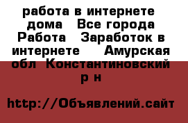 работа в интернете, дома - Все города Работа » Заработок в интернете   . Амурская обл.,Константиновский р-н